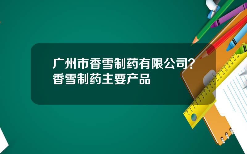 广州市香雪制药有限公司？香雪制药主要产品