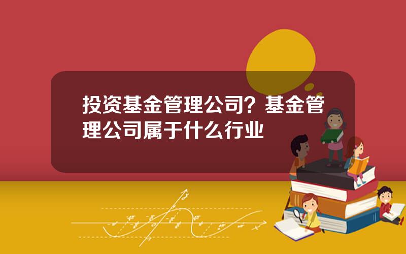 投资基金管理公司？基金管理公司属于什么行业