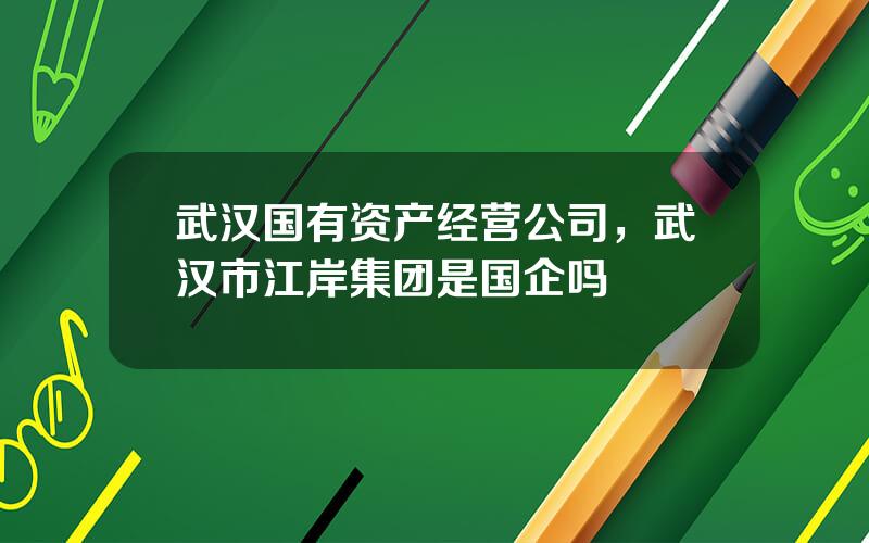 武汉国有资产经营公司，武汉市江岸集团是国企吗