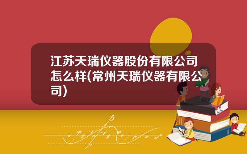 江苏天瑞仪器股份有限公司怎么样(常州天瑞仪器有限公司)