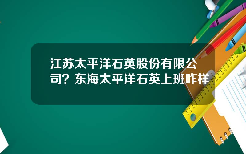 江苏太平洋石英股份有限公司？东海太平洋石英上班咋样