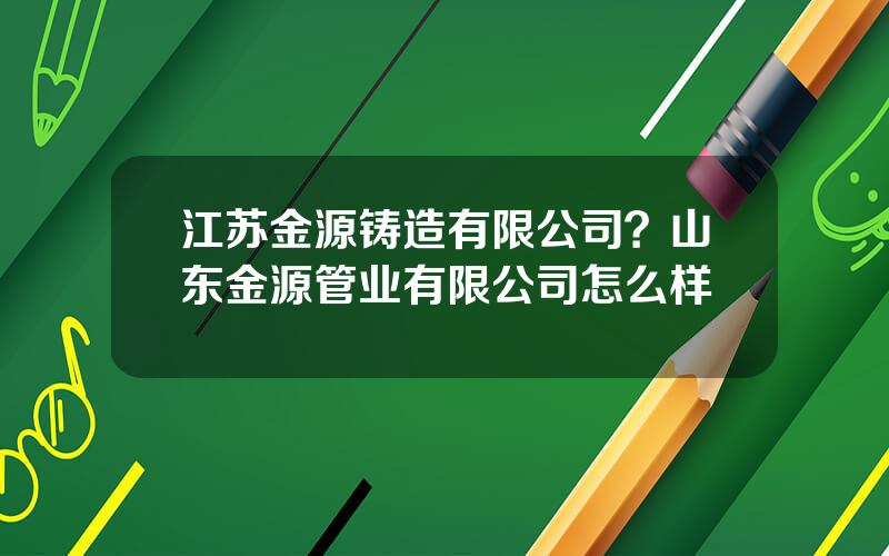 江苏金源铸造有限公司？山东金源管业有限公司怎么样