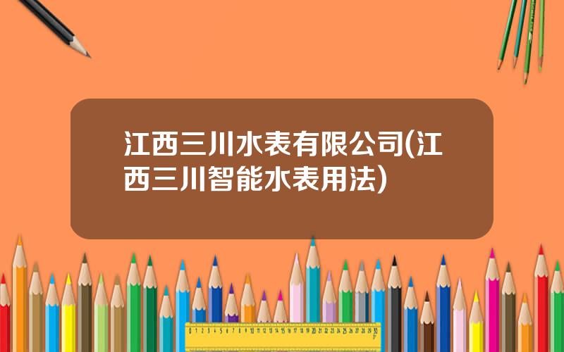 江西三川水表有限公司(江西三川智能水表用法)