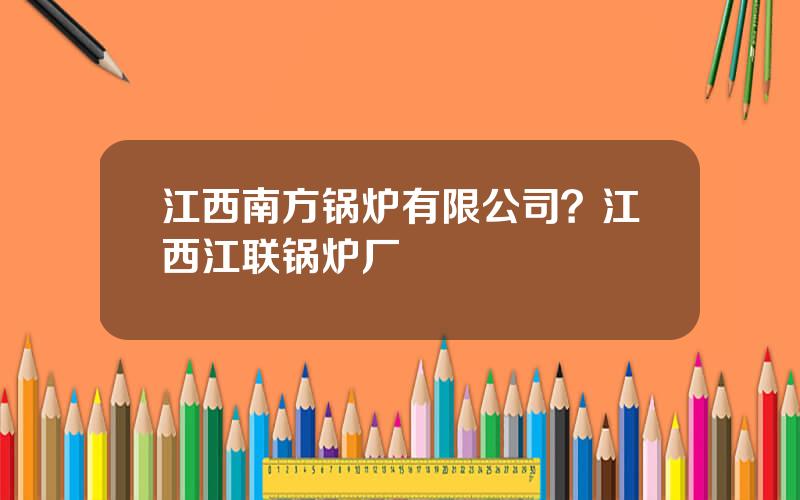 江西南方锅炉有限公司？江西江联锅炉厂