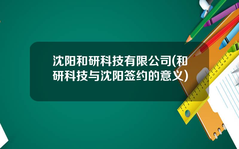 沈阳和研科技有限公司(和研科技与沈阳签约的意义)