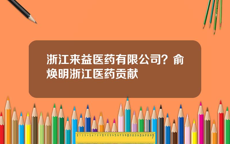 浙江来益医药有限公司？俞焕明浙江医药贡献
