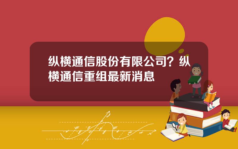 纵横通信股份有限公司？纵横通信重组最新消息