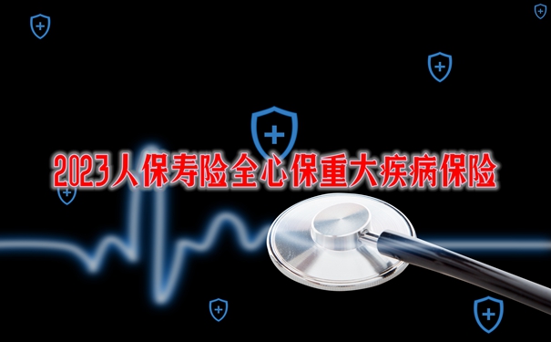 2023人保寿险全心保重大疾病保险保什么？优点分析+案例演示_1